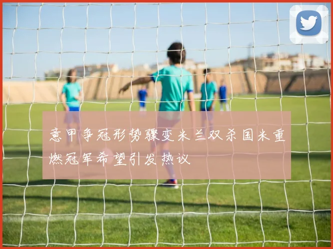 意甲争冠形势骤变米兰双杀国米重燃冠军希望引发热议