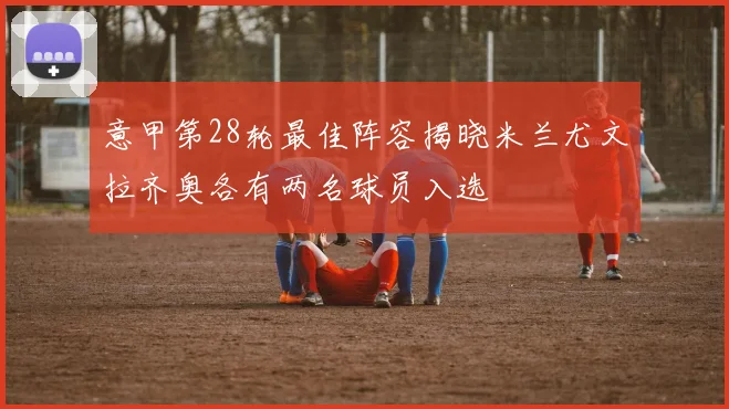 意甲第28轮最佳阵容揭晓米兰尤文拉齐奥各有两名球员入选