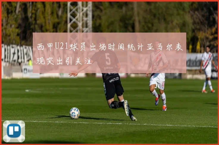 西甲U21球员出场时间统计亚马尔表现突出引关注
