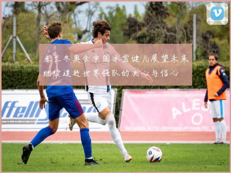 米兰冬奥会中国冰雪健儿展望未来继续追赶世界强队的决心与信心