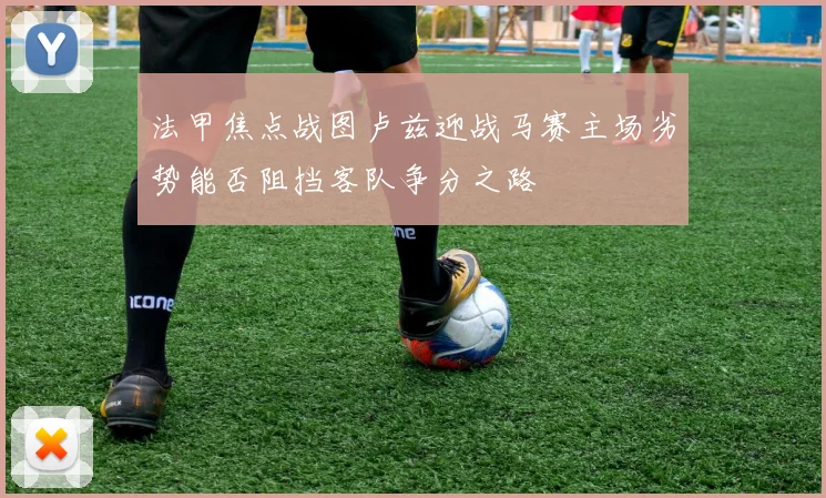 法甲焦点战图卢兹迎战马赛主场劣势能否阻挡客队争分之路