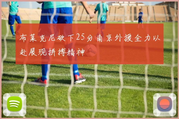 布莱克尼砍下25分南京外援全力以赴展现拼搏精神